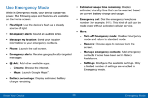 Page 4838
Know Your Device Emergency Mode
Use Emergency Mode
While in Emergency mode, your device conserves 
power. The following apps and features are available 
on the Home screen:
• Flashlight: Use the device’s flash as a steady 
source of light.
• Emergency alarm: Sound an audible siren.
• Message my location: Send your location 
information to your emergency contacts.
• Phone: Launch the call screen.
• Emergency alerts: Receive geographically-targeted messages.
•  Add: Add other available apps.
 -Chrome:...