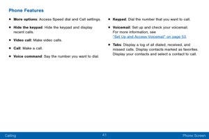 Page 5141
Calling Phone Screen
Phone Features
• More options: Access Speed dial and Call settings.
• Hide the keypad: Hide the keypad and display 
recent calls.
• Video call: Make video calls.
• Call: Make a call.
• Voice command: Say the number you want to dial.
• Keypad: Dial the number that you want to call.
• Voicemail: Set up and check your voicemail.  
For more information, see  
“Set Up and Access Voicemail” on page 53. 
• Ta b s: Display a log of all dialed, received, and 
missed calls. Display contacts...