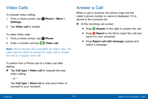 Page 5444
Calling Make and Answer Calls
Video Calls
To activate Video calling:
1. From a Home screen, tap  Phone > More > 
Settings .
2. Tap Video call to enable.
To make Video calls:
1. From a Home screen, tap  Phone.
2. Enter a number and tap  Video call.
Note : Not all devices are compatible for Video calls. The 
caller has the option to accept the video call or answer 
the call as a regular voice call.
To switch from a Phone call to a Video call after 
dialing:
 ► Tap Call type > Video call to request...