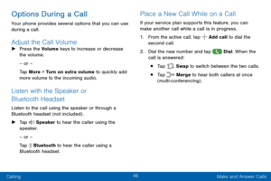 Page 5646
Calling Make and Answer Calls
Options During a Call
Your phone provides several options that you can use 
during a call.
Adjust the Call Volume ►Press the Volume keys to increase or decrease 
the volume.
– or –
Tap More > Turn on extra volume to quickly add 
more volume to the incoming audio.
Listen with the Speaker or 
Bluetooth Headset
Listen to the call using the speaker or through a 
Bluetooth headset (not included) .
 ►Tap  Speaker to hear the caller using the 
speaker.
– or –
Tap 
 Bluetooth to...