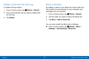 Page 5848
Calling Make and Answer Calls
Delete a Call from the Call Log
To delete Call log entries:
1. From a Home screen, tap  Phone > Recent.
2. Touch and hold the call you want to delete from 
the Call log.
3. Tap Delete.
Block a Number
By adding a caller to your Block list, future calls from 
this number are sent directly to your voicemail, and 
messages are not received.
1. From a Home screen, tap  Phone > Recent. 
2. Tap the caller you want to add to the Block list.
3. Tap More > Add to block list:
You...