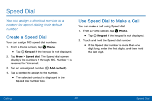 Page 5949
CallingSpeed Dial
Speed Dial
You can assign a shortcut number to a 
contact for speed dialing their default 
number.
Create a Speed Dial
Your can assign 100 speed dial numbers.
1. From a Home screen, tap  Phone.
• Tap  Keypad if the keypad is not displayed.
2. Tap More > Speed dial. The Speed dial screen 
displays the numbers 1 through 100. Number 1 is 
reserved for Voicemail.
3. Tap an unassigned number ( Add contact).
4. Tap a contact to assign to the number.
• The selected contact is displayed in...