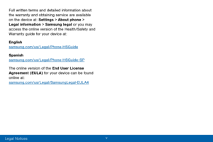 Page 7v 
Full written terms and detailed information about 
the warranty and obtaining service are available 
on the device at: Settings > About phone > 
Legal information > Samsung legal or you may 
access the online version of the Health/Safety and 
Warranty guide for your device at:
English 
samsung.com/us/Legal/Phone-HSGuide
Spanish 
samsung.com/us/Legal/Phone-HSGuide-SP
The online version of the End User License 
Agreement (EULA) for your device can be found 
online at:...