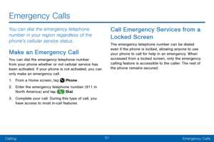 Page 6151
CallingEmergency Calls
Emergency Calls
You can dial the emergency telephone 
number in your region regardless of the 
phone’s cellular service status.
Make an Emergency Call
You can dial the emergency telephone number 
from your phone whether or not cellular service has 
been activated. If your phone is not activated, you can 
only make an emergency call.
1. From a Home screen, tap  Phone.
2. Enter the emergency telephone number (911 in 
North America) and tap  Dial.
3. Complete your call. During this...