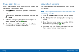 Page 6252
Calling Emergency Calls
Swipe Lock Screen
If the Lock screen is set to Swipe, you can access the 
call screen in a couple of ways.
1. Drag  Phone upward to open the call screen.
- or -
Swipe across the screen to unlock it, and then tap 
 Phone.
2. Enter the emergency telephone number (911 in 
North America) and tap  Dial.
3. Complete your call. During this type of call, you 
have access to most in-call features.
Secure Lock Screens
You can make calls even if your phone has a secure 
lock screen.
Note...