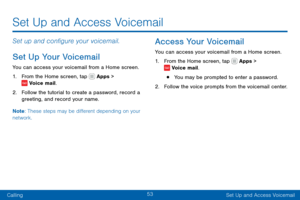 Page 6353
CallingSet Up and Access Voicemail
Set Up and Access Voicemail
Set up and configure your voicemail.
Set Up Your Voicemail
You can access your voicemail from a Home screen.
1. From the Home screen, tap  Apps >  Voice mail.
2. Follow the tutorial to create a password, record a 
greeting, and record your name.
Note : These steps may be different depending on your 
network.
Access Your Voicemail
You can access your voicemail from a Home screen.
1. From the Home screen, tap  Apps >  Voice mail.
• You may...