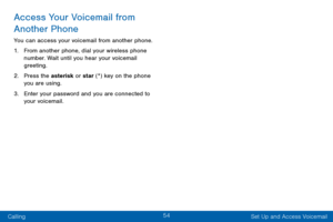 Page 6454
Calling Set Up and Access Voicemail
Access Your Voicemail from 
Another Phone
You can access your voicemail from another phone.
1. From another phone, dial your wireless phone 
number. Wait until you hear your voicemail 
greeting.
2. Press the asterisk or star (*) key on the phone 
you are using.
3. Enter your password and you are connected to 
your voicemail.  