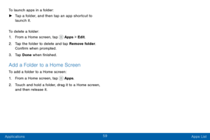 Page 6959
Applications Apps List
To launch apps in a folder:
 ►
Tap a folder, and then tap an app shortcut to 
launch it.
To delete a folder:
1. From a Home screen, tap  Apps > Edit.
2. Tap the folder to delete and tap Remove folder. 
Confirm when prompted.
3. Tap Done when finished.
Add a Folder to a Home Screen
To add a folder to a Home screen:
1. From a Home screen, tap  Apps.
2. Touch and hold a folder, drag it to a Home screen, 
and then release it.  
