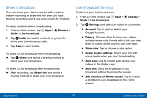 Page 8878
Applications Camera and Video
Share a Broadcast
You can share your Live broadcast with contacts 
before recording or share the link after you have 
finished recording and it has been posted to YouTube.
To invite contacts before broadcasting:
1. From a Home screen, tap  Apps >  Camera > 
Mode > Live  broadcast.
2. Tap  Invite and select contacts or groups to 
share your Live broadcast with.
3. Tap Save  to send invites.
To share a Live broadcast while broadcasting:
 ► Tap  Share and select a sharing...