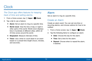 Page 8979
ApplicationsClock
The Clock app offers features for keeping 
track of time and setting alarms.
1. From a Home screen, tap  Apps >  Clock.
2. Tap a tab to use a feature:
• Alarm: Set an alarm to ring at a specific time.
• World clock: View the time of day or night in 
other parts of the world. World clock displays 
time in hundreds of different cities, within all 
24 time zones around the world.
• Stopwatch : Measure intervals of time.
• Timer: Use a timer to count down to an event 
based on a preset...