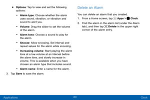 Page 9080
Applications Clock
• Options: Tap to view and set the following 
options:
 -Alarm type: Choose whether the alarm 
uses sound, vibration, or vibration and 
sound to alert you.
 -Volume: Drag the slider to set the volume 
of the alarm.
 -Alarm tone: Choose a sound to play for 
the alarm.
 -Snooze: Allow snoozing. Set interval and 
repeat values for the alarm while snoozing.
 -Increasing volume: Start playing the alarm 
tone at a low volume at an interval before 
the alarm time, and slowly increase in...
