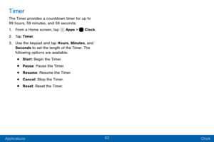 Page 9282
Applications Clock
Timer
The Timer provides a countdown timer for up to 
99 hours, 59 minutes, and 59 seconds.
1. From a Home screen, tap  Apps >  Clock.
2. Tap Timer.
3. Use the keypad and tap Hours, Minutes, and 
Seconds to set the length of the Timer. The 
following options are available:
• Start: Begin the Timer.
• Pause: Pause the Timer.
• Resume: Resume the Timer.
• Cancel: Stop the Timer.
• Reset: Reset the Timer.  