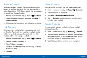 Page 9585
Applications Contacts
Share a Contact
When you share a contact, the contact’s information 
is sent as a vCard file (.vcf) . You can share a vCard 
using Bluetooth or Wi-Fi Direct, attach it to a message, 
or save it to a storage location.
1. From a Home screen, tap  Apps >  Contacts.
2. Tap a contact to display it, and then tap More > 
Share contact.
3. Choose a sharing method and follow the prompts.
Link Contacts
When you have contacts from various sources, such 
as Gmail or Facebook, you may have...