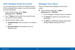 Page 10090
Applications Email
View Multiple Email Accounts
You can view email you receive for multiple accounts 
on the Combined inbox screen or you can view email 
accounts individually.
1. From a Home screen, tap  Apps > 
Samsung folder >  Email.
2. Tap  Menu at the top left of the screen to view 
the current account mailbox.
3. Tap the account name to view:
• Combined inbox: View all email in a combined 
inbox.
• [Account Name]: View email for only one 
email account.
Manage Your Inbox
There are several tools...