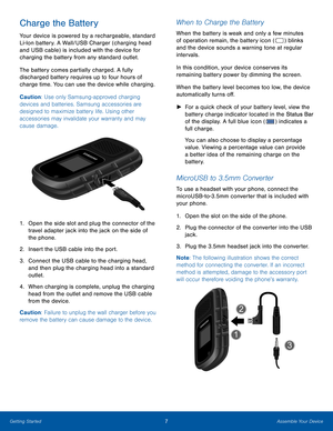 Page 117Assemble Your DeviceGetting Started
Charge the Battery
Your device is powered by a rechargeable, standard 
Li-Ion battery. A Wall/USB Charger (charging head 
and USB cable) is included with the device for 
charging the battery from any standard outlet. 
The battery comes partially charged. A fully 
discharged battery requires up to four hours of 
charge time. You can use the device while charging.
Caution: Use only Samsung-approved charging 
devices and batteries. Samsung accessories are 
designed to...