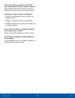 Page 10298WarningHealth and Safety
Do not use or store your device in areas with 
high concentrations of dust or airborne materials
Dust or foreign materials can cause your device to 
malfunction and may result in fire or electric shock.
Do not bite or suck the device or the battery
• Doing so may damage the device or result in an 
explosion or fire.
• Children or animals can choke on small parts.
• If children use the device, make sure that they use 
the device properly.
Do not insert the device or supplied...