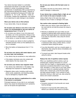 Page 105101CautionHealth and Safety
Your device has been tested in a controlled 
environment and shown to be water and dust 
resistant in certain circumstances (meets 
requirements of classification IP67 as described by 
the international standard IEC 60529 - Degrees of 
Protection provided by Enclosures [IP Code] ; test 
conditions: 15 - 35 °C, 86 - 106 kPa, 1 meter, for  
30 minutes) . Despite this classification, your device 
is not impervious to water damage in any situation.
Store your device only on flat...