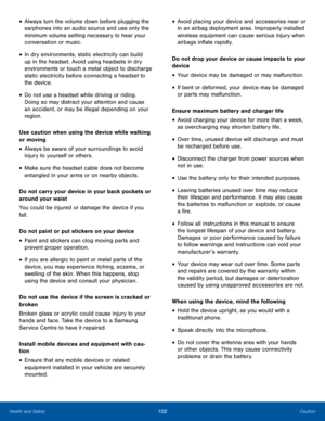 Page 106102CautionHealth and Safety
• Always turn the volume down before plugging the 
earphones into an audio source and use only the 
minimum volume setting necessary to hear your 
conversation or music.
• In dry environments, static electricity can build 
up in the headset. Avoid using headsets in dry 
environments or touch a metal object to discharge 
static electricity before connecting a headset to 
the device.
• Do not use a headset while driving or riding. 
Doing so may distract your attention and cause...