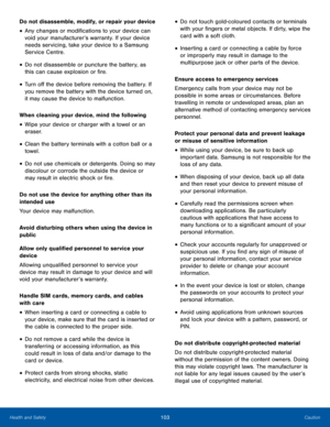 Page 107103CautionHealth and Safety
Do not disassemble, modify, or repair your device
• Any changes or modifications to your device can 
void your manufacturer’s warranty. If your device 
needs servicing, take your device to a Samsung 
Service Centre.
• Do not disassemble or puncture the battery, as 
this can cause explosion or fire.
• Turn off the device before removing the battery. If 
you remove the battery with the device turned on, 
it may cause the device to malfunction.
When cleaning your device, mind the...