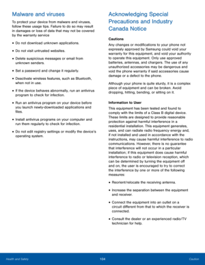 Page 108104CautionHealth and Safety
Malware and viruses
To protect your device from malware and viruses, 
follow these usage tips. Failure to do so may result 
in damages or loss of data that may not be covered 
by the warranty service
• Do not download unknown applications.
• Do not visit untrusted websites.
• Delete suspicious messages or email from 
unknown senders.
• Set a password and change it regularly.
• Deactivate wireless features, such as Bluetooth, 
when not in use.
• If the device behaves...