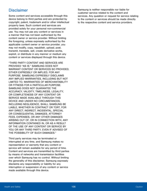 Page 110106CautionHealth and Safety
Disclaimer
Some content and services accessible through this 
device belong to third parties and are protected by 
copyright, patent, trademark and/or other intellectual 
property laws. Such content and services are 
provided solely for your personal non-commercial 
use. You may not use any content or services in 
a manner that has not been authorised by the 
content owner or service provider. Without limiting 
the foregoing, unless expressly authorised by the 
applicable...