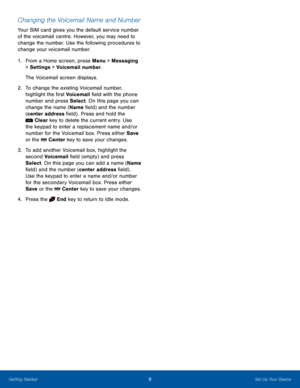 Page 139Set Up Your DeviceGetting Started
Changing the Voicemail Name and Number
Your SIM card gives you the default service number 
of the voicemail centre. However, you may need to 
change the number. Use the following procedures to 
change your voicemail number.
1. From a Home screen, press Menu > Messaging 
> Settings > Voicemail number.
The Voicemail screen displays.
2.  To change the existing Voicemail number, 
highlight the first Voicemail field with the phone 
number and press Select. On this page you...