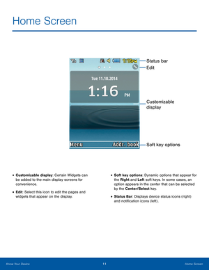 Page 1511Home ScreenKnow Your Device
Home Screen
• Customizable display: Certain Widgets can 
be added to the main display screens for 
convenience.
• Edit: Select this icon to edit the pages and 
widgets that appear on the display.
• Soft key options: Dynamic options that appear for 
the Right and Left soft keys. In some cases, an 
option appears in the center that can be selected 
by the Center/Select key.
• Status Bar: Displays device status icons (right) 
and notification icons (left) .
Status bar
Soft key...