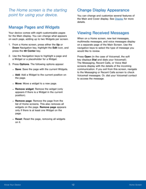 Page 1612Home ScreenKnow Your Device
The Home screen is the starting 
point for using your device. 
Manage Pages and Widgets
Your device comes with eight customizable pages 
for the Main display. You can change what appears 
on each page, adding up to two Widgets per screen.
1. From a Home screen, press either the Up or 
Down Navigation key, highlight the Edit icon, and 
press the  Center key.
2.  Use the Navigation keys to highlight a page and 
a Widget or a placeholder for a Widget.
3. Press Options. The...