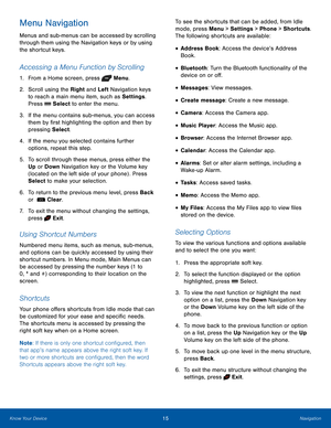 Page 1915NavigationKnow Your Device
Menu Navigation
Menus and sub-menus can be accessed by scrolling 
through them using the Navigation keys or by using 
the shortcut keys.
Accessing a Menu Function by Scrolling
1. From a Home screen, press  Menu.
2.  Scroll using the Right and Left Navigation keys 
to reach a main menu item, such as Settings. 
Press  Select to enter the menu.
3. If the menu contains sub-menus, you can access 
them by first highlighting the option and then by 
pressing Select.
4. If the menu...