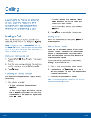 Page 2420CallingCalling
Calling
Learn how to make or answer 
a call. Explore features and 
functionality associated with 
making or answering a call.
Making a Call
When the Home screen displays, enter the area 
code and phone number, and then press  Send.
Note: When you activate the Auto Redial option in 
the Voice Call menu, the phone automatically redials 
up to 10 times when the person does not answer the 
call or is already on the phone.
Making an International Call
1. Press and hold  Zero. The plus (+)...