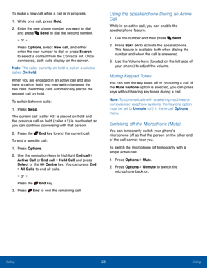 Page 2723CallingCalling
To make a new call while a call is in progress:
1. While on a call, press Hold.
2.  Enter the new phone number you want to dial 
and press  Send to dial the second number.
– or –
Press Options, select New call, and either 
enter the new number to dial or press Search 
to select a contact from the Contacts list. Once 
connected, both calls display on the screen.
Note: The caller currently on hold is put on a window 
called On hold.
When you are engaged in an active call and also 
have a...