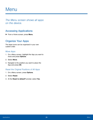 Page 3026MenuApplications
The Menu screen shows all apps 
on the device.
Accessing Applications
 ►From a Home screen, press Menu.
Organize Your Apps
The Apps icons can be organized in your own 
custom order.
Move Apps 
1. On a Menu screen, highlight the App you want to 
move and press Options.
2.  Select Move.
3. Navigate to the position you want to place the 
App and press OK.
Reset the Original Positions of All Apps
1. On a Menu screen, press Options.
2.  Select Reset.
3. At the Reset to default? prompt,...