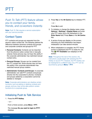 Page 3632PTTApplications
PTT
Push To Talk (PTT) feature allows 
you to contact your family, 
friends, and co-workers instantly.
Note: Push To Talk requires a service subscription 
with your service provider.
Contact Types
PTT contacts and groups are separate from the 
phone’s native contact list. The following defines the 
difference between personal contacts and groups 
and corporate contacts and groups for PTT:
• Personal Contacts: Contacts can be imported 
from the phone’s native contact list or manually...