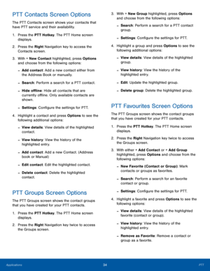 Page 3834PTTApplications
PTT Contacts Screen Options
The PTT Contacts screen shows your contacts that 
have PTT service and their availability.
1. Press the PTT Hotkey. The PTT Home screen 
displays.
2.  Press the Right Navigation key to access the 
Contacts screen.
3. With + New Contact highlighted, press Options 
and choose from the following options:
 -Add contact: Add a new contact either from 
the Address Book or manually.
 -Search: Perform a search for a PTT contact.
 -Hide offline: Hide all contacts that...