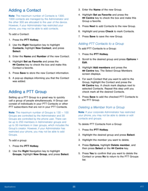 Page 3935PTTApplications
Adding a Contact
Note: The maximum number of Contacts is 1300. 
1000 contacts are managed by the Administrator and 
the other 300 are allocated to the user of the device. 
However, if your Administrator has restricted your 
phone, you may not be able to add contacts.
To add a Contact:
1. Press the PTT Hotkey.
2.  Use the Right Navigation key to highlight 
Contacts, highlight New Contact, and press 
Select.
3. Enter the Name and Number of the new Contact.
4. Highlight Set as Favorite and...
