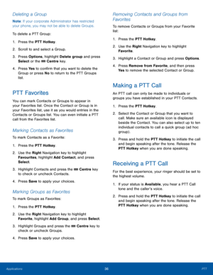 Page 4036PTTApplications
Deleting a Group
Note: If your corporate Administrator has restricted 
your phone, you may not be able to delete Groups.
To delete a PTT Group:
1. Press the PTT Hotkey.
2.  Scroll to and select a Group.
3. Press Options, highlight Delete group and press 
Select or the  Centre key.
4. Press Ye s to confirm that you want to delete the 
Group or press No to return to the PTT Groups 
list.
PTT Favorites
You can mark Contacts or Groups to appear in 
your Favorites list. Once the Contact or...