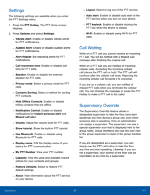 Page 4137PTTApplications
Settings
The following settings are available when you enter 
the PTT Settings menu. 
1. Press the PTT Hotkey. The PTT Home screen 
displays.
2.  Press Options and select Settings:
 -Vibrate Alert: Enable or disable vibrate alerts 
for PTT notifications.
 -Audible Alert: Enable or disable audible alerts 
for PTT notifications.
 -Alert Repeat: Set repeating alerts for PTT 
notifications.
 -Call reconnect tone: Enable or disable call 
tone for PTT calls.
 -Speaker: Enable or disable the...
