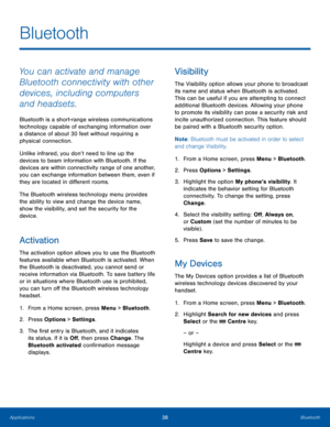 Page 4238BluetoothApplications
Bluetooth
You can activate and manage 
Bluetooth connectivity with other 
devices, including computers 
and headsets.
Bluetooth is a short-range wireless communications 
technology capable of exchanging information over 
a distance of about 30 feet without requiring a 
physical connection.
Unlike infrared, you don’t need to line up the 
devices to beam information with Bluetooth. If the 
devices are within connectivity range of one another, 
you can exchange information between...
