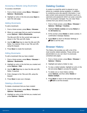 Page 4541BrowserApplications
Accessing a Website Using Bookmarks
To access a bookmark:
1. From a Home screen, press Menu > Browser > 
Options > Bookmarks.
2.  Highlight an entry in the list and press Open to 
open the web page.
Adding Bookmarks
To add a bookmark:
1. From a Home screen, press Menu > Browser.
2.  When on a web page that you want to bookmark, 
press Options > Add to Bookmarks.
The title and URL for the current web page are 
shown in the Title and URL fields.
3. Use the  Clear key to clear the...