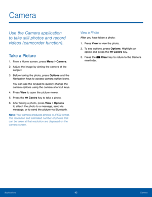 Page 4642CameraApplications
Camera
Use the Camera application 
to take still photos and record 
videos (camcorder function) .
Take a Picture
1. From a Home screen, press Menu > Camera.
2.  Adjust the image by aiming the camera at the 
subject.
3. Before taking the photo, press Options and the 
Navigation keys to access camera option icons. 
You can use the keypad to quickly change the 
camera options using the camera shortcut keys.
4. Press View to open the picture viewer.
5. Press the  Centre key to take a...