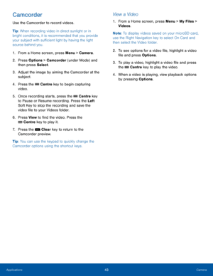 Page 4743CameraApplications
Camcorder
Use the Camcorder to record videos.
Tip: When recording video in direct sunlight or in 
bright conditions, it is recommended that you provide 
your subject with sufficient light by having the light 
source behind you.
1. From a Home screen, press Menu > Camera.
2.  Press Options > Camcorder (under Mode) and 
then press Select.
3. Adjust the image by aiming the Camcorder at the 
subject.
4. Press the  Centre key to begin capturing 
video.
5. Once recording starts, press the...