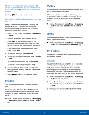 Page 5046MessagingApplications
Tip: When viewing a text message, press the Up 
Volume key to increase the font size of the message 
text, or press the Down Volume key to decrease the 
font size.
3. Press  Exit to return to Idle mode.
Retrieving a Multimedia Message from the 
Inbox
When a new Multimedia message comes in, the 
display (when on a Home screen) shows the 
Multimedia Message icon and a text notification 
along with the sender’s number.
1. From a Home screen, press Menu > Messaging 
> Inbox.
2....