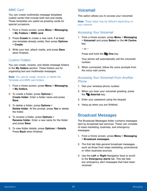 Page 5147MessagingApplications
MMS Card
You can create multimedia message templates 
(called cards) that include both text and media. 
These templates are useful as greeting cards for 
special occasions.
1. From a Home screen, press Menu > Messaging 
> My Folders > MMS card.
2.  Press Create to create a new card. If at least 
one template already exists, then press Options 
> Create.
3. Write your text, attach media, and press Save 
when finished.
Custom Folders
You can create, rename, and delete message...
