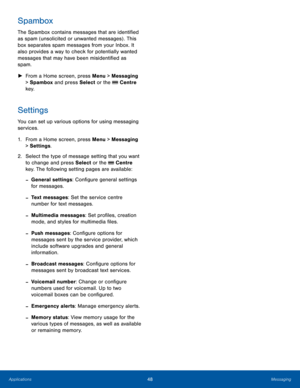 Page 5248MessagingApplications
Spambox
The Spambox contains messages that are identified 
as spam (unsolicited or unwanted messages) . This 
box separates spam messages from your Inbox. It 
also provides a way to check for potentially wanted 
messages that may have been misidentified as 
spam.
 ►From a Home screen, press Menu > Messaging 
> Spambox and press Select or the  Centre 
key.
Settings
You can set up various options for using messaging 
services.
1. From a Home screen, press Menu > Messaging 
>...