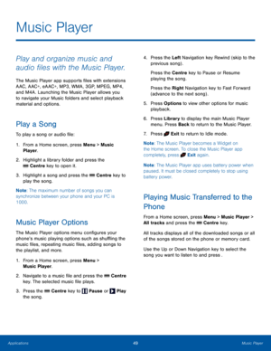 Page 5349Music PlayerApplications
Music Player
Play and organize music and 
audio files with the Music Player.
The Music Player app supports files with extensions 
AAC, AAC+, eAAC+, MP3, WMA, 3GP, MPEG, MP4, 
and M4A. Launching the Music Player allows you 
to navigate your Music folders and select playback 
material and options.
Play a Song
To play a song or audio file:
1. From a Home screen, press Menu > Music 
Player.
2.  Highlight a library folder and press the 
 Centre key to open it.
3. Highlight a song...