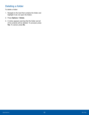 Page 5652My FilesApplications
Deleting a folder
To delete a folder:
1. Navigate to the level that contains the folder and 
highlight it (do not open the folder) .
2.  Press Options > Delete.
3. A notice appears warning that the folder and all 
of its contents will be deleted. To proceed, press 
Ye s. To cancel, press No.  