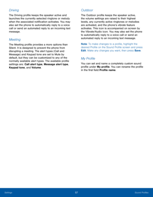 Page 6157Sound ProfilesSettings
Driving
The Driving profile keeps the speaker active and 
launches the currently selected ringtone or melody 
when the associated notification activates. You may 
also set the phone to automatically reply to a voice 
call or send an automated reply to an incoming text 
message.
Meeting
The Meeting profile provides a more options than 
Silent. It is designed to prevent the phone from 
disrupting a meeting. The alert types (Call and 
Message) and Keypad tone are set to Mute by...