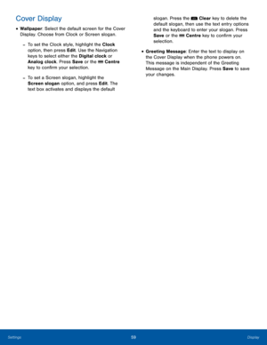 Page 6359DisplaySettings
Cover Display
• Wallpaper: Select the default screen for the Cover 
Display. Choose from Clock or Screen slogan.
 -To set the Clock style, highlight the Clock 
option, then press Edit. Use the Navigation 
keys to select either the Digital clock or 
Analog clock. Press Save or the  Centre 
key to confirm your selection.
 -To set a Screen slogan, highlight the 
Screen slogan option, and press Edit. The 
text box activates and displays the default 
slogan. Press the  Clear key to delete...