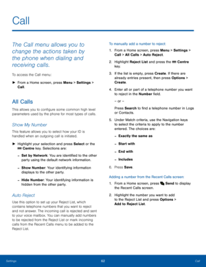 Page 6662CallSettings
The Call menu allows you to 
change the actions taken by 
the phone when dialing and 
receiving calls.
To access the Call menu:
 ►From a Home screen, press Menu > Settings > 
Call.
All Calls
This allows you to configure some common high level 
parameters used by the phone for most types of calls.
Show My Number
This feature allows you to select how your ID is 
handled when an outgoing call is initiated.
 ►Highlight your selection and press Select or the 
 Centre key. Selections are:
 -Set...