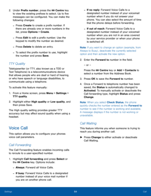 Page 6864CallSettings
2. Under Prefix number, press the  Centre key 
to view the existing prefixes to select. Up to five 
messages can be configured. You can make the 
following changes:
 -Press Create to create a prefix number. If 
there are already one or more numbers in the 
list, press Options > Create.
 -Press Edit to edit a prefix number. Use the 
keypad to modify the number as desired.
 -Press Delete to delete an entry.
 -To select the prefix number to use, highlight 
the number and press Save.
TT Y...